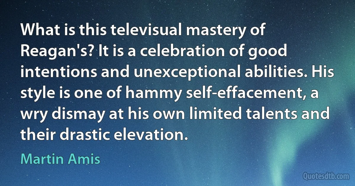 What is this televisual mastery of Reagan's? It is a celebration of good intentions and unexceptional abilities. His style is one of hammy self-effacement, a wry dismay at his own limited talents and their drastic elevation. (Martin Amis)