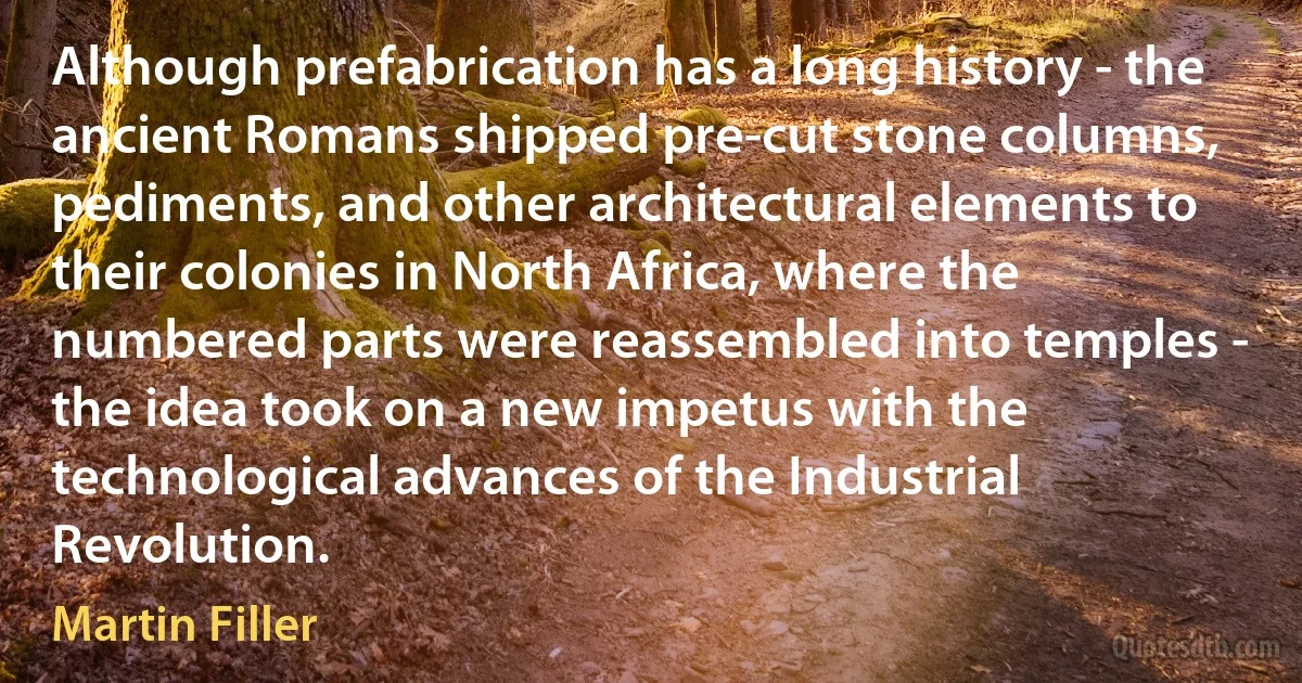 Although prefabrication has a long history - the ancient Romans shipped pre-cut stone columns, pediments, and other architectural elements to their colonies in North Africa, where the numbered parts were reassembled into temples - the idea took on a new impetus with the technological advances of the Industrial Revolution. (Martin Filler)