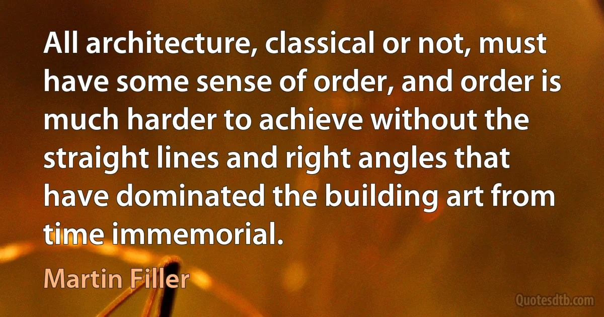 All architecture, classical or not, must have some sense of order, and order is much harder to achieve without the straight lines and right angles that have dominated the building art from time immemorial. (Martin Filler)