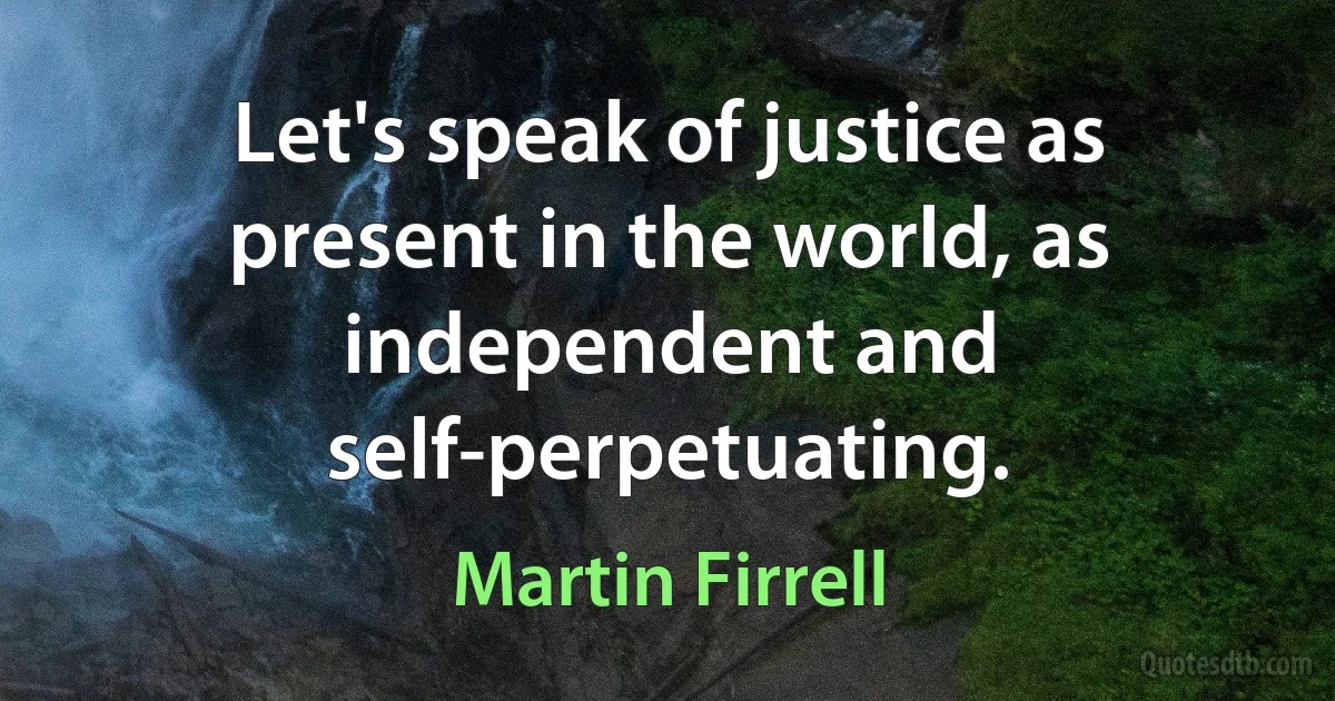 Let's speak of justice as present in the world, as independent and self-perpetuating. (Martin Firrell)