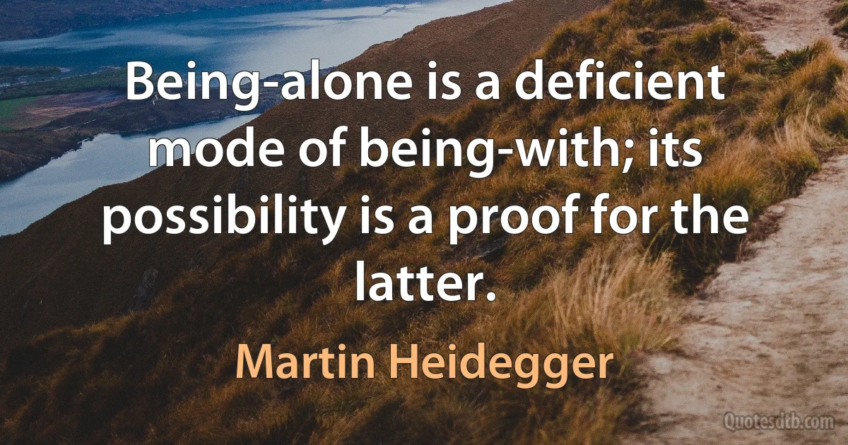 Being-alone is a deficient mode of being-with; its possibility is a proof for the latter. (Martin Heidegger)