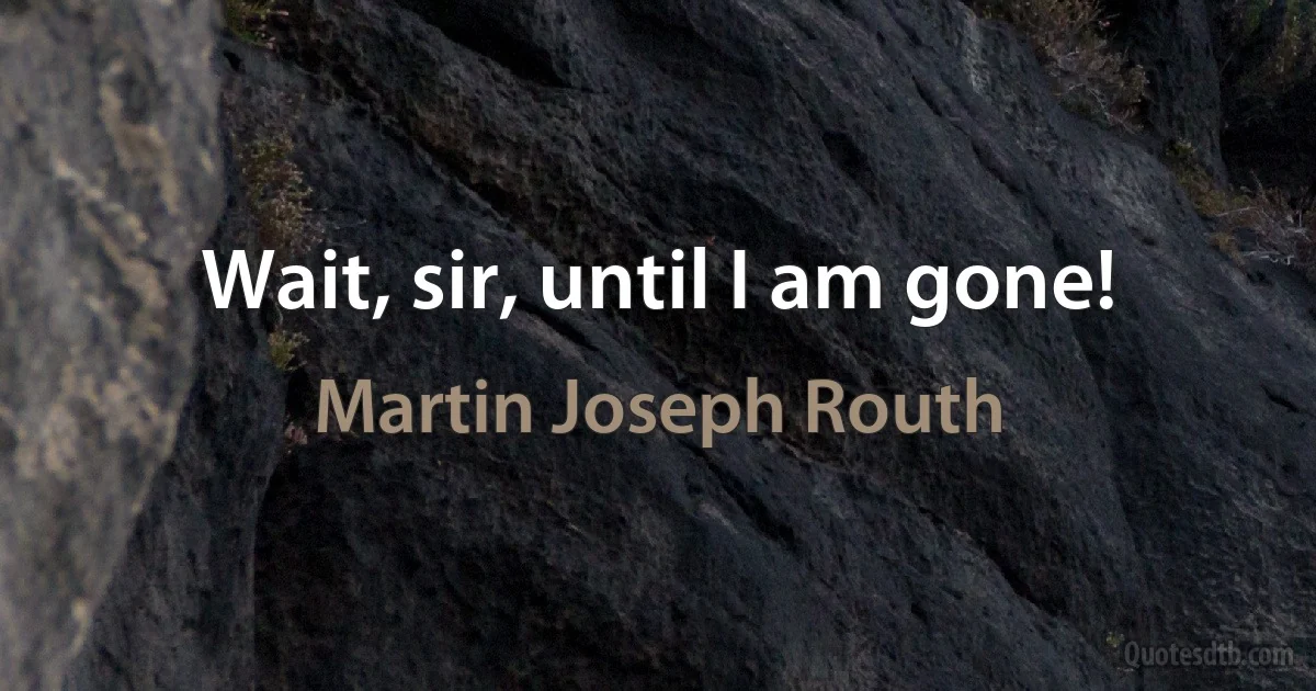 Wait, sir, until I am gone! (Martin Joseph Routh)