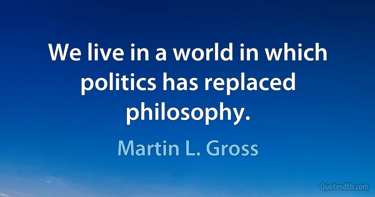 We live in a world in which politics has replaced philosophy. (Martin L. Gross)