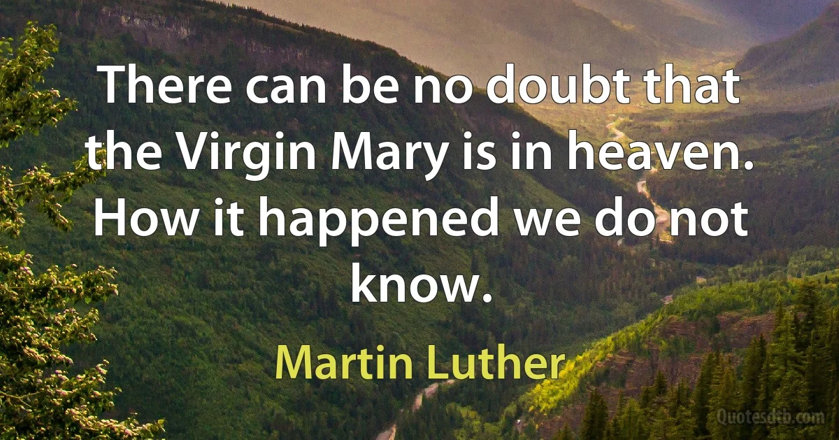 There can be no doubt that the Virgin Mary is in heaven. How it happened we do not know. (Martin Luther)