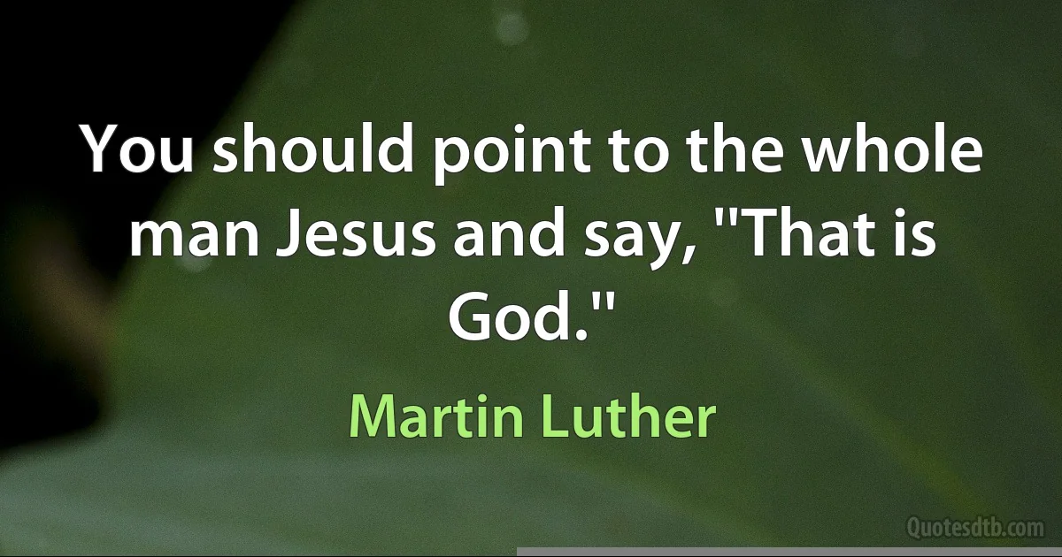 You should point to the whole man Jesus and say, ''That is God.'' (Martin Luther)