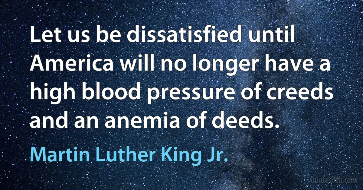 Let us be dissatisfied until America will no longer have a high blood pressure of creeds and an anemia of deeds. (Martin Luther King Jr.)