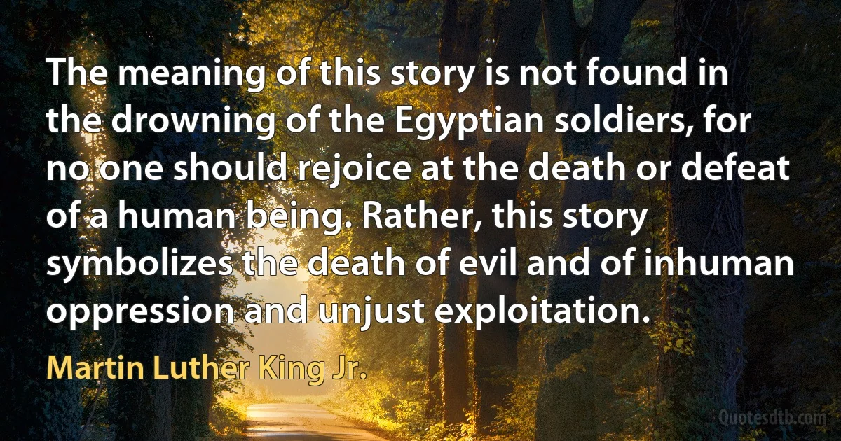 The meaning of this story is not found in the drowning of the Egyptian soldiers, for no one should rejoice at the death or defeat of a human being. Rather, this story symbolizes the death of evil and of inhuman oppression and unjust exploitation. (Martin Luther King Jr.)