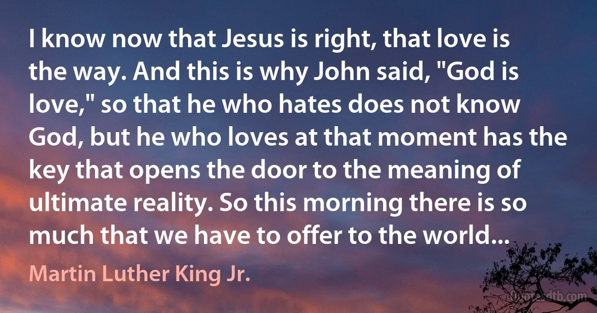 I know now that Jesus is right, that love is the way. And this is why John said, "God is love," so that he who hates does not know God, but he who loves at that moment has the key that opens the door to the meaning of ultimate reality. So this morning there is so much that we have to offer to the world... (Martin Luther King Jr.)