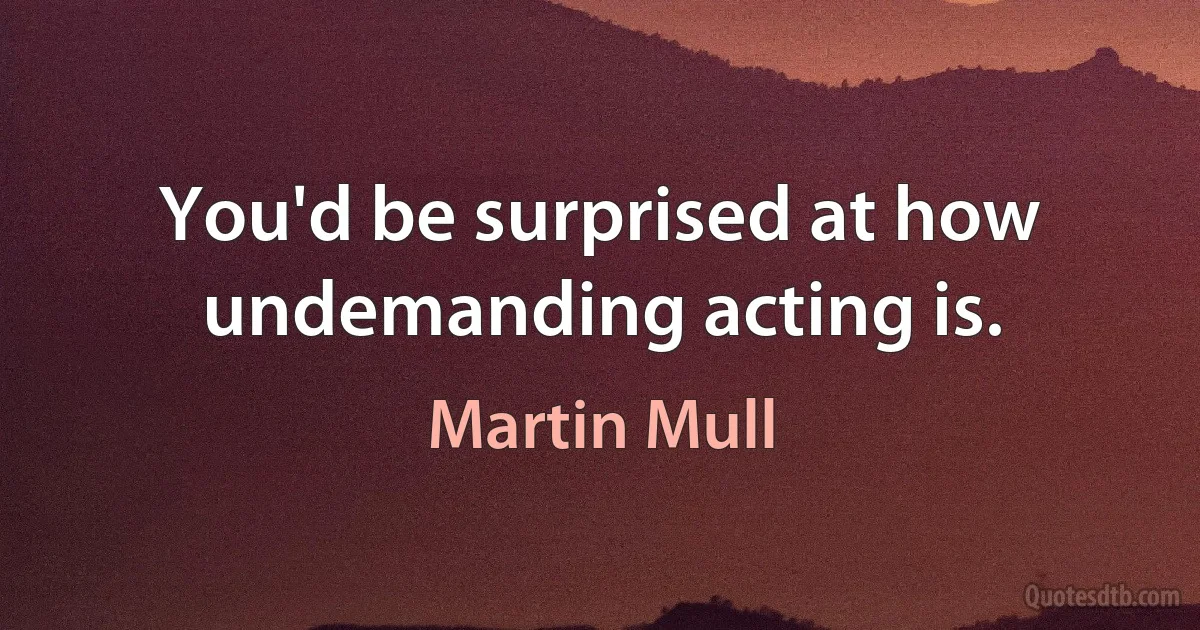 You'd be surprised at how undemanding acting is. (Martin Mull)