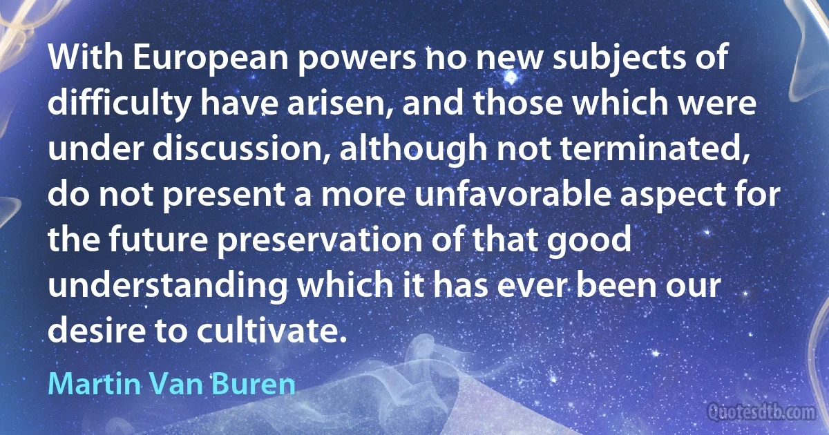 With European powers no new subjects of difficulty have arisen, and those which were under discussion, although not terminated, do not present a more unfavorable aspect for the future preservation of that good understanding which it has ever been our desire to cultivate. (Martin Van Buren)