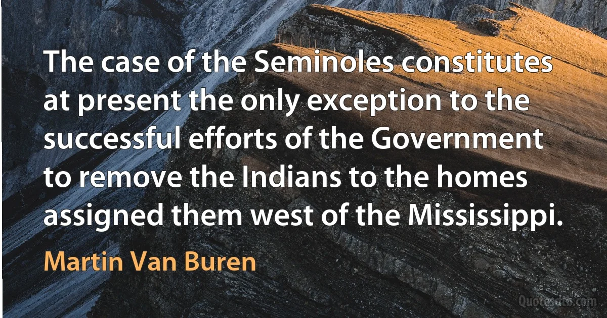 The case of the Seminoles constitutes at present the only exception to the successful efforts of the Government to remove the Indians to the homes assigned them west of the Mississippi. (Martin Van Buren)