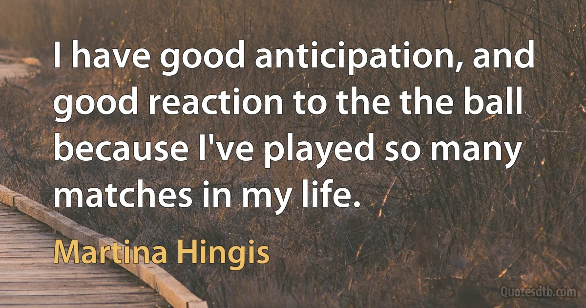 I have good anticipation, and good reaction to the the ball because I've played so many matches in my life. (Martina Hingis)