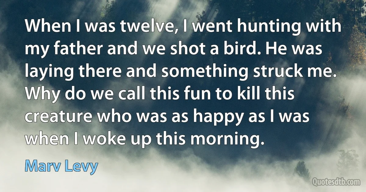 When I was twelve, I went hunting with my father and we shot a bird. He was laying there and something struck me. Why do we call this fun to kill this creature who was as happy as I was when I woke up this morning. (Marv Levy)