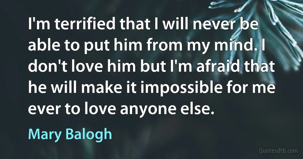 I'm terrified that I will never be able to put him from my mind. I don't love him but I'm afraid that he will make it impossible for me ever to love anyone else. (Mary Balogh)