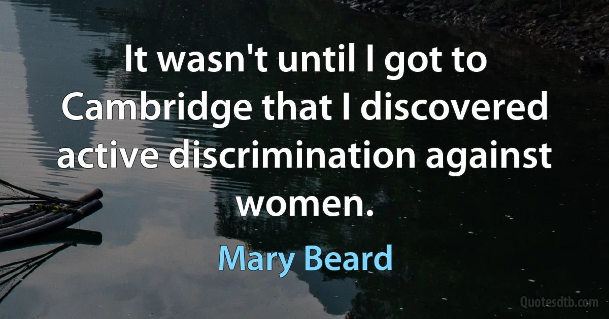 It wasn't until I got to Cambridge that I discovered active discrimination against women. (Mary Beard)