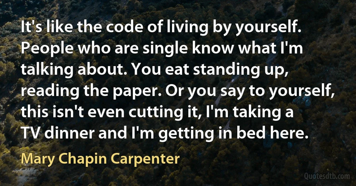 It's like the code of living by yourself. People who are single know what I'm talking about. You eat standing up, reading the paper. Or you say to yourself, this isn't even cutting it, I'm taking a TV dinner and I'm getting in bed here. (Mary Chapin Carpenter)