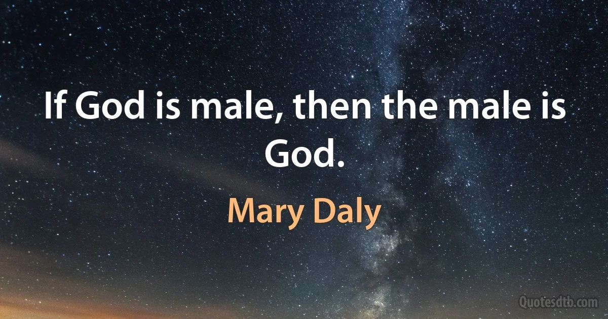 If God is male, then the male is God. (Mary Daly)