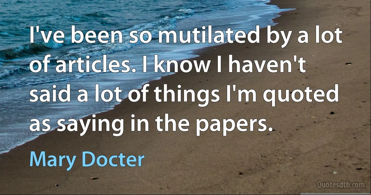 I've been so mutilated by a lot of articles. I know I haven't said a lot of things I'm quoted as saying in the papers. (Mary Docter)