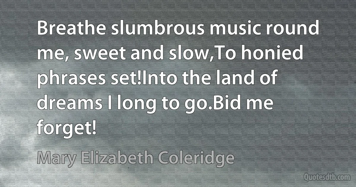 Breathe slumbrous music round me, sweet and slow,To honied phrases set!Into the land of dreams I long to go.Bid me forget! (Mary Elizabeth Coleridge)