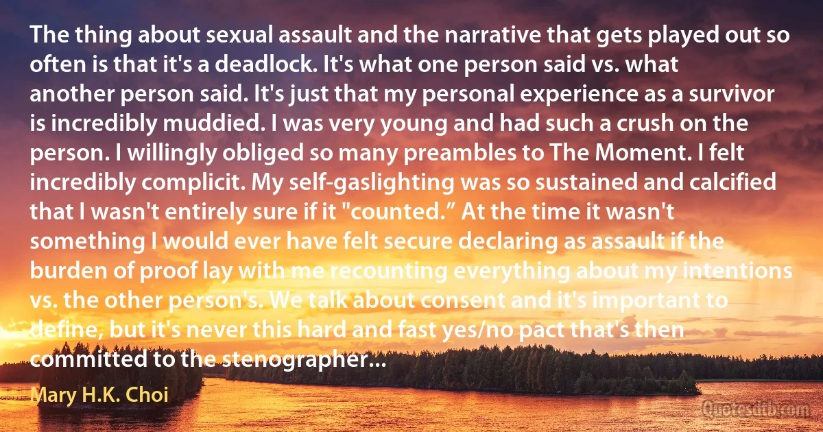 The thing about sexual assault and the narrative that gets played out so often is that it's a deadlock. It's what one person said vs. what another person said. It's just that my personal experience as a survivor is incredibly muddied. I was very young and had such a crush on the person. I willingly obliged so many preambles to The Moment. I felt incredibly complicit. My self-gaslighting was so sustained and calcified that I wasn't entirely sure if it "counted.” At the time it wasn't something I would ever have felt secure declaring as assault if the burden of proof lay with me recounting everything about my intentions vs. the other person's. We talk about consent and it's important to define, but it's never this hard and fast yes/no pact that's then committed to the stenographer... (Mary H.K. Choi)