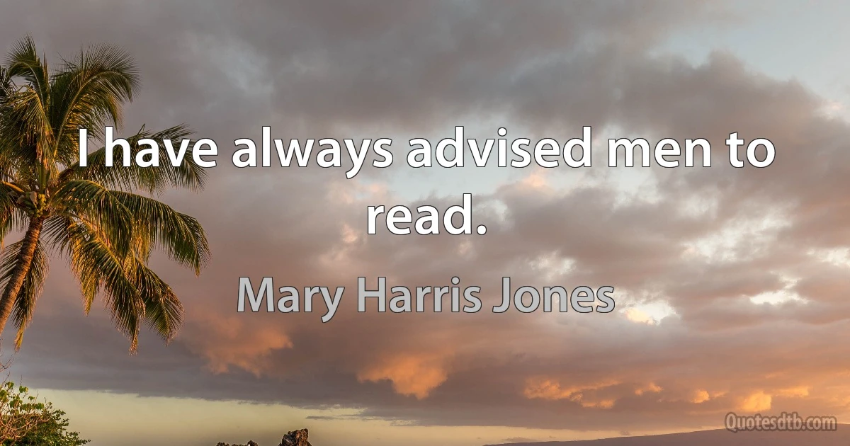 I have always advised men to read. (Mary Harris Jones)