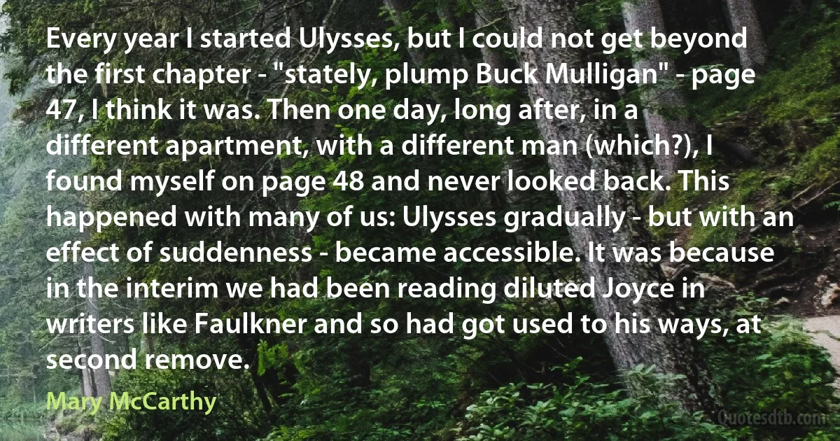 Every year I started Ulysses, but I could not get beyond the first chapter - "stately, plump Buck Mulligan" - page 47, I think it was. Then one day, long after, in a different apartment, with a different man (which?), I found myself on page 48 and never looked back. This happened with many of us: Ulysses gradually - but with an effect of suddenness - became accessible. It was because in the interim we had been reading diluted Joyce in writers like Faulkner and so had got used to his ways, at second remove. (Mary McCarthy)