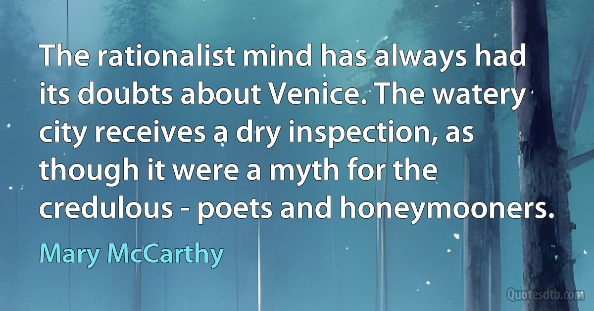 The rationalist mind has always had its doubts about Venice. The watery city receives a dry inspection, as though it were a myth for the credulous - poets and honeymooners. (Mary McCarthy)