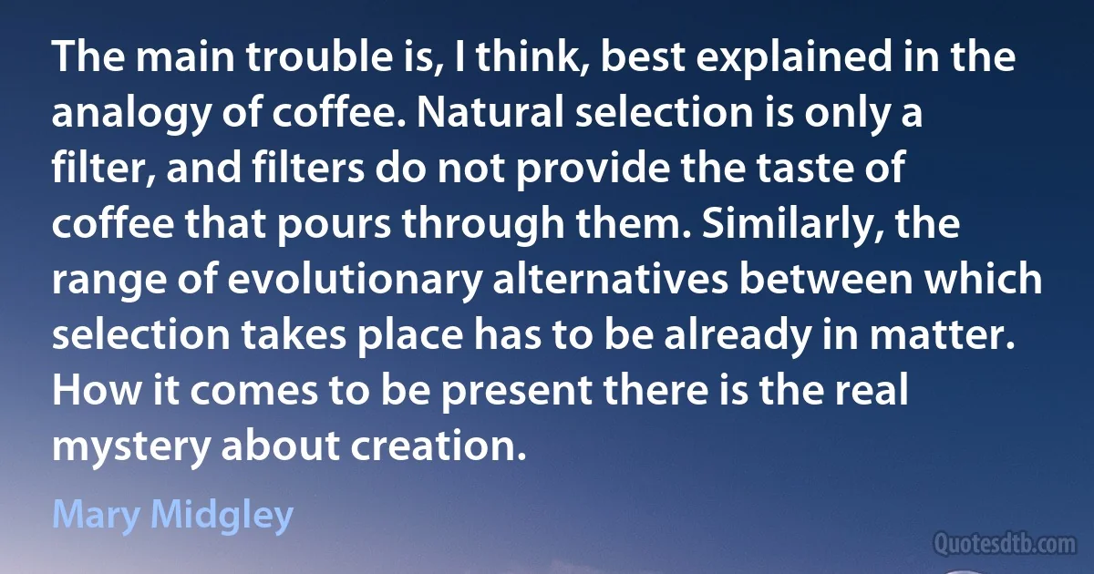 The main trouble is, I think, best explained in the analogy of coffee. Natural selection is only a filter, and filters do not provide the taste of coffee that pours through them. Similarly, the range of evolutionary alternatives between which selection takes place has to be already in matter. How it comes to be present there is the real mystery about creation. (Mary Midgley)