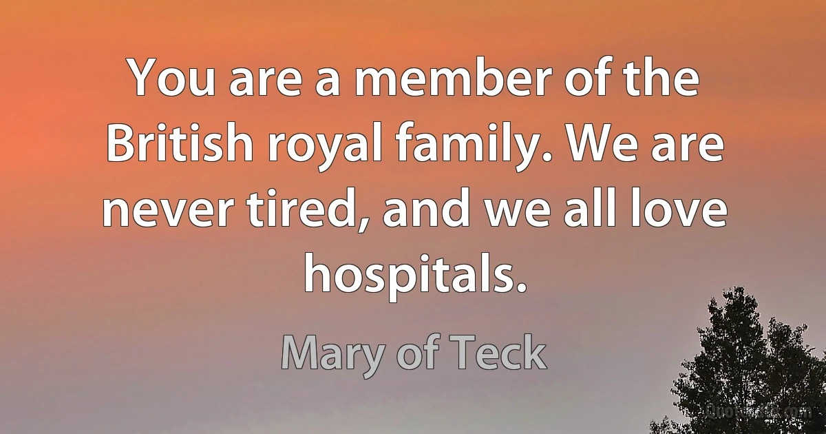 You are a member of the British royal family. We are never tired, and we all love hospitals. (Mary of Teck)