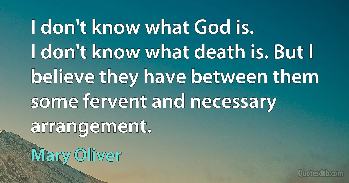 I don't know what God is.
I don't know what death is. But I believe they have between them
some fervent and necessary arrangement. (Mary Oliver)