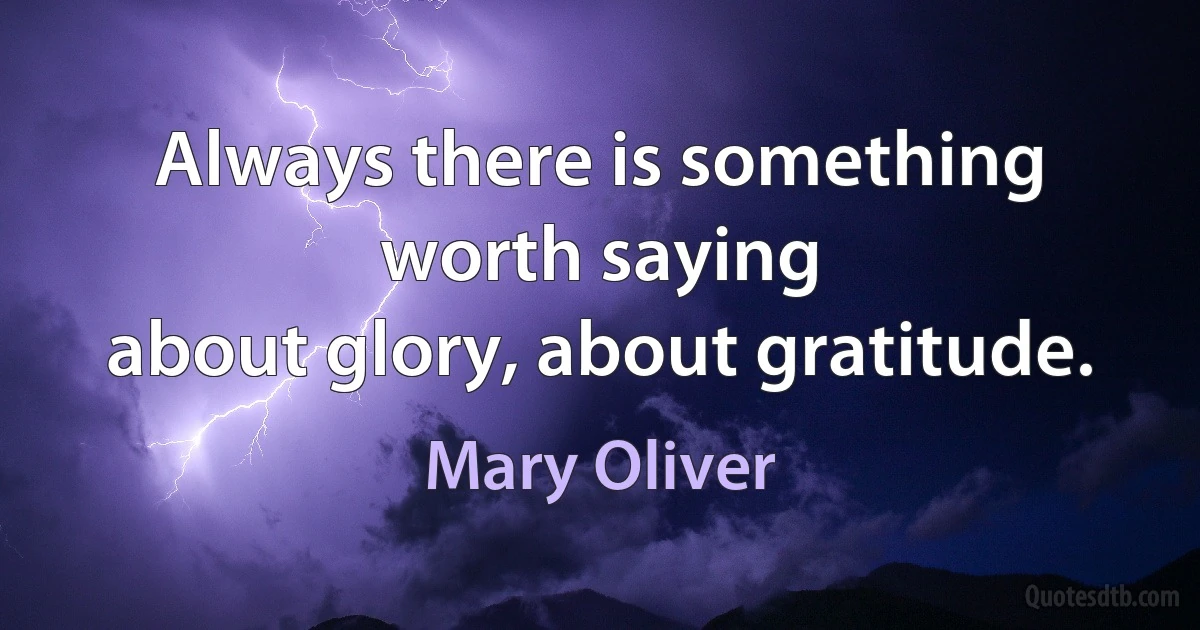 Always there is something worth saying
about glory, about gratitude. (Mary Oliver)