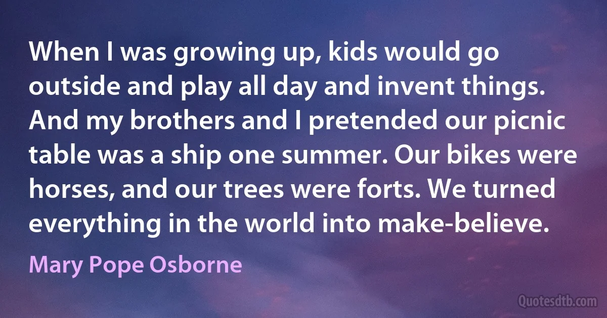 When I was growing up, kids would go outside and play all day and invent things. And my brothers and I pretended our picnic table was a ship one summer. Our bikes were horses, and our trees were forts. We turned everything in the world into make-believe. (Mary Pope Osborne)