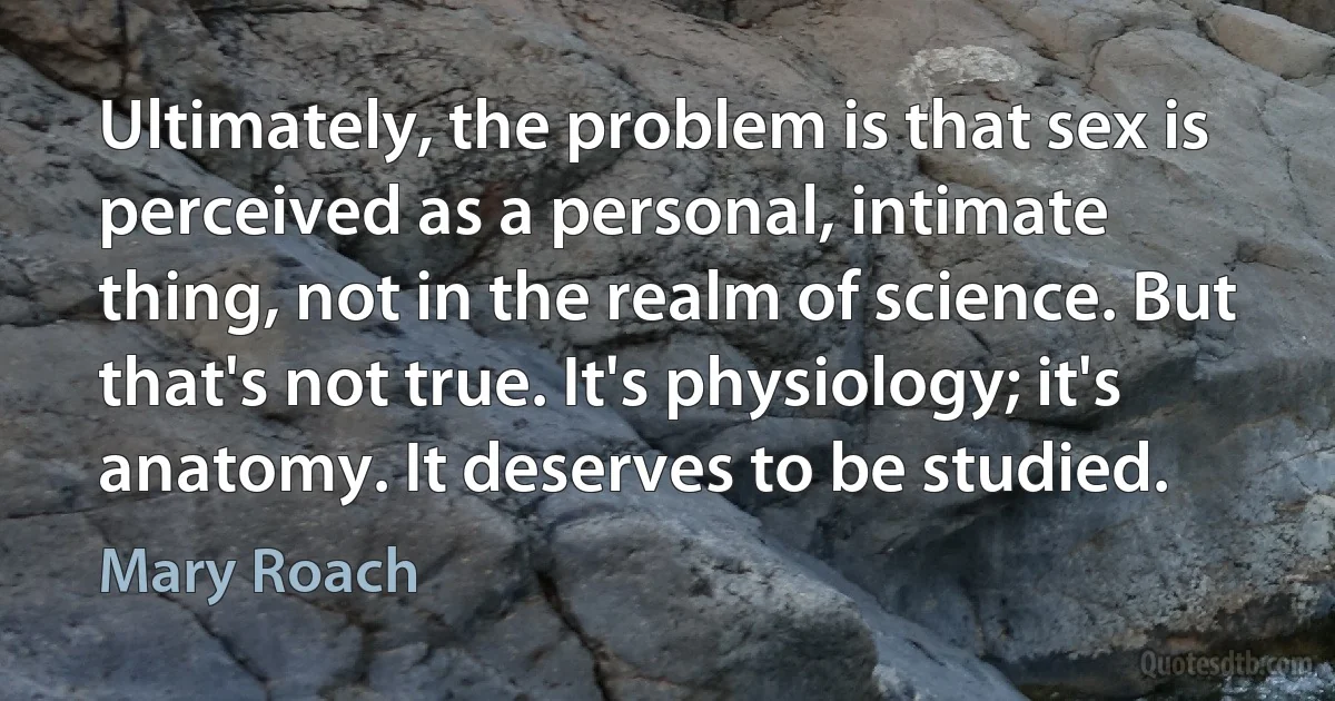 Ultimately, the problem is that sex is perceived as a personal, intimate thing, not in the realm of science. But that's not true. It's physiology; it's anatomy. It deserves to be studied. (Mary Roach)