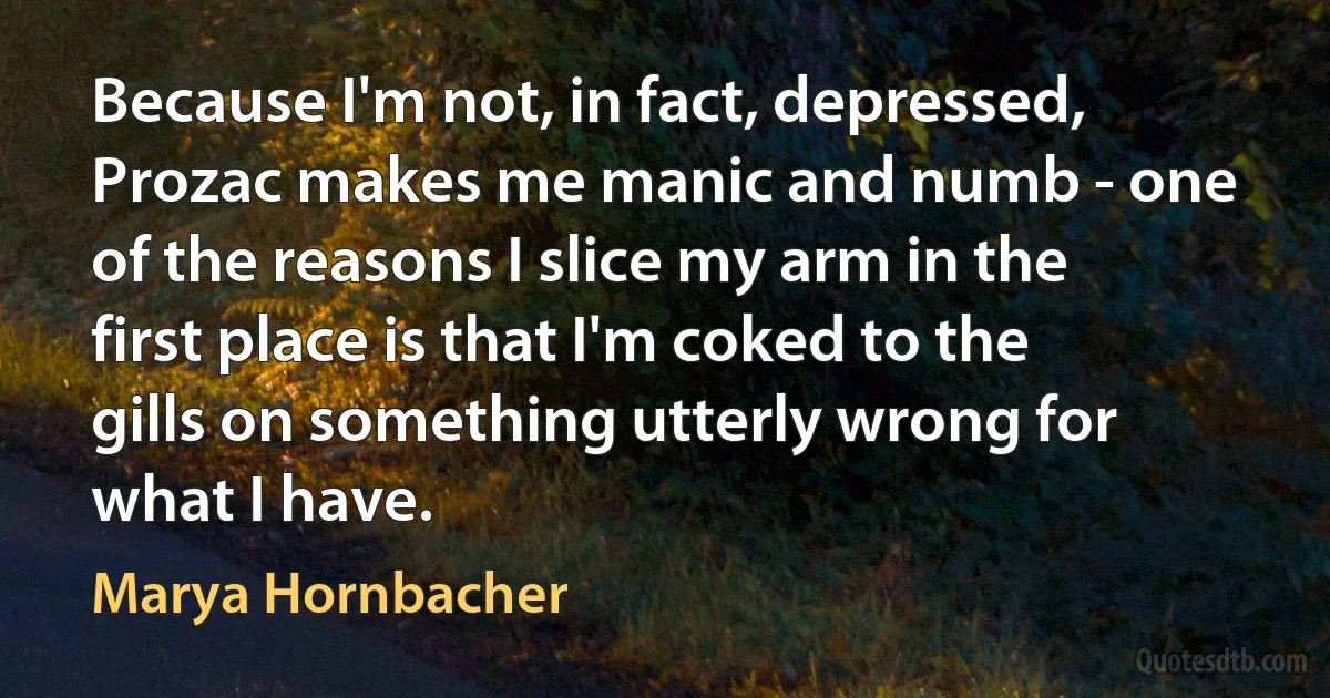 Because I'm not, in fact, depressed, Prozac makes me manic and numb - one of the reasons I slice my arm in the first place is that I'm coked to the gills on something utterly wrong for what I have. (Marya Hornbacher)