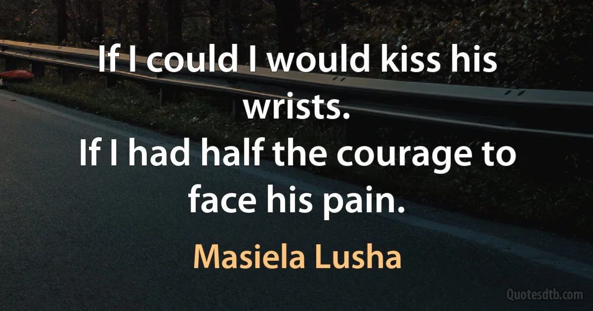 If I could I would kiss his wrists.
If I had half the courage to face his pain. (Masiela Lusha)