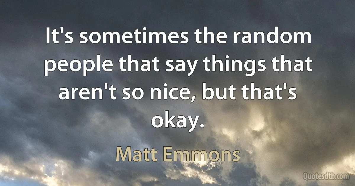 It's sometimes the random people that say things that aren't so nice, but that's okay. (Matt Emmons)