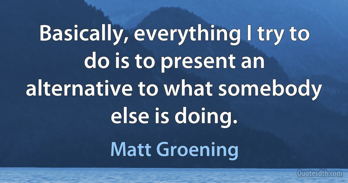 Basically, everything I try to do is to present an alternative to what somebody else is doing. (Matt Groening)