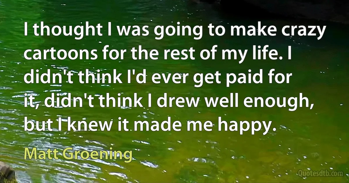 I thought I was going to make crazy cartoons for the rest of my life. I didn't think I'd ever get paid for it, didn't think I drew well enough, but I knew it made me happy. (Matt Groening)