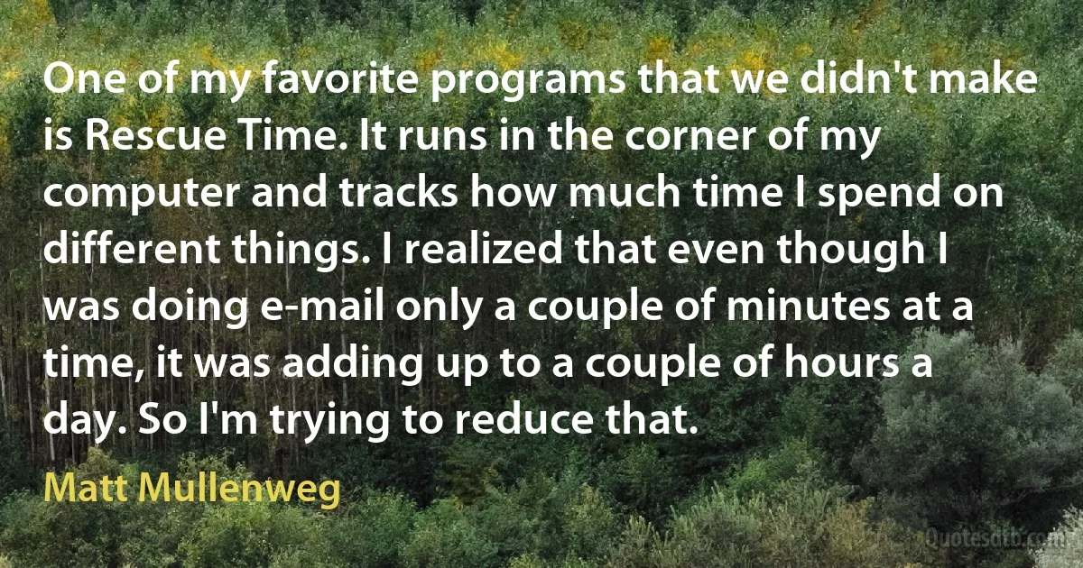 One of my favorite programs that we didn't make is Rescue Time. It runs in the corner of my computer and tracks how much time I spend on different things. I realized that even though I was doing e-mail only a couple of minutes at a time, it was adding up to a couple of hours a day. So I'm trying to reduce that. (Matt Mullenweg)