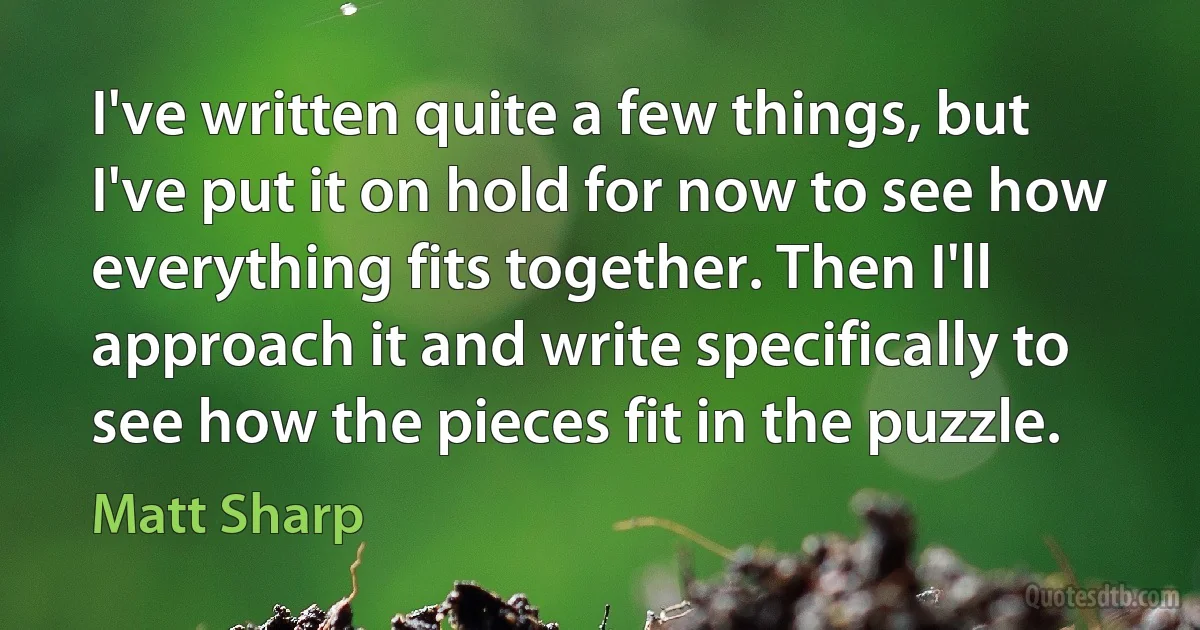 I've written quite a few things, but I've put it on hold for now to see how everything fits together. Then I'll approach it and write specifically to see how the pieces fit in the puzzle. (Matt Sharp)