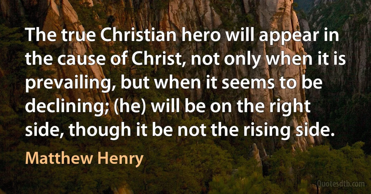 The true Christian hero will appear in the cause of Christ, not only when it is prevailing, but when it seems to be declining; (he) will be on the right side, though it be not the rising side. (Matthew Henry)