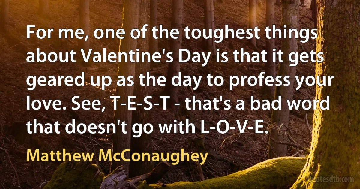 For me, one of the toughest things about Valentine's Day is that it gets geared up as the day to profess your love. See, T-E-S-T - that's a bad word that doesn't go with L-O-V-E. (Matthew McConaughey)