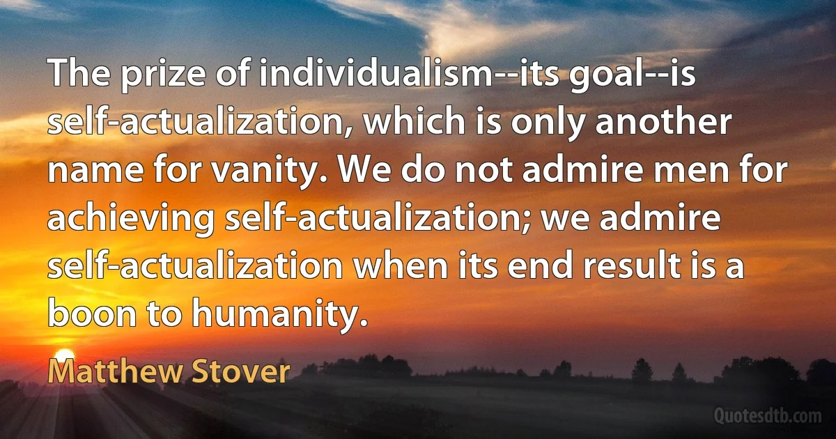 The prize of individualism--its goal--is self-actualization, which is only another name for vanity. We do not admire men for achieving self-actualization; we admire self-actualization when its end result is a boon to humanity. (Matthew Stover)