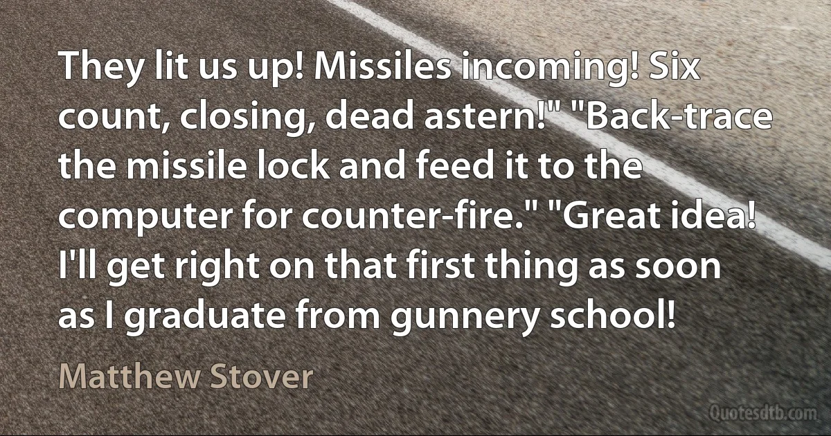 They lit us up! Missiles incoming! Six count, closing, dead astern!" "Back-trace the missile lock and feed it to the computer for counter-fire." "Great idea! I'll get right on that first thing as soon as I graduate from gunnery school! (Matthew Stover)