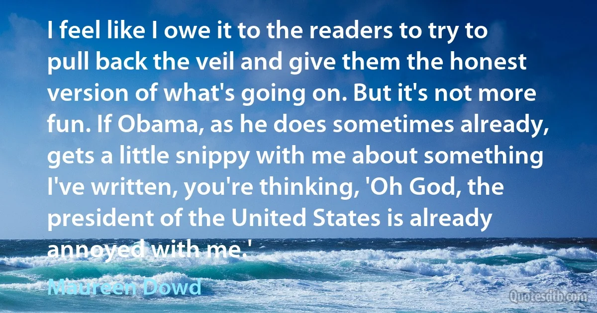 I feel like I owe it to the readers to try to pull back the veil and give them the honest version of what's going on. But it's not more fun. If Obama, as he does sometimes already, gets a little snippy with me about something I've written, you're thinking, 'Oh God, the president of the United States is already annoyed with me.' (Maureen Dowd)