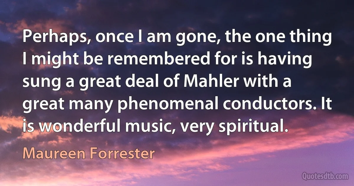 Perhaps, once I am gone, the one thing I might be remembered for is having sung a great deal of Mahler with a great many phenomenal conductors. It is wonderful music, very spiritual. (Maureen Forrester)