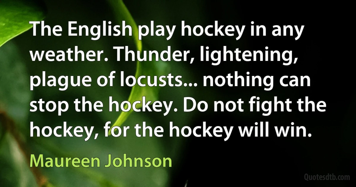 The English play hockey in any weather. Thunder, lightening, plague of locusts... nothing can stop the hockey. Do not fight the hockey, for the hockey will win. (Maureen Johnson)