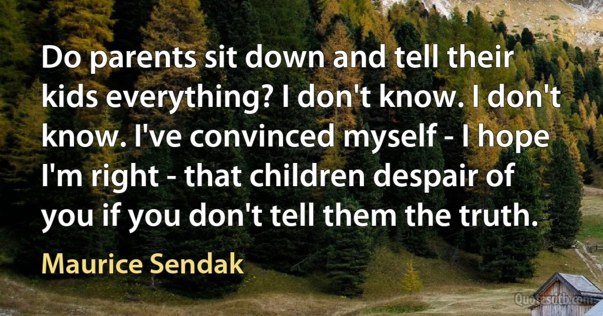 Do parents sit down and tell their kids everything? I don't know. I don't know. I've convinced myself - I hope I'm right - that children despair of you if you don't tell them the truth. (Maurice Sendak)