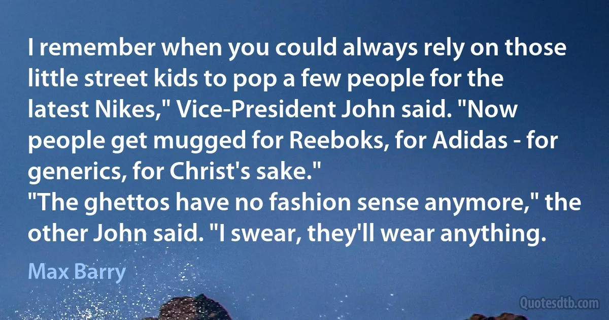 I remember when you could always rely on those little street kids to pop a few people for the latest Nikes," Vice-President John said. "Now people get mugged for Reeboks, for Adidas - for generics, for Christ's sake."
"The ghettos have no fashion sense anymore," the other John said. "I swear, they'll wear anything. (Max Barry)