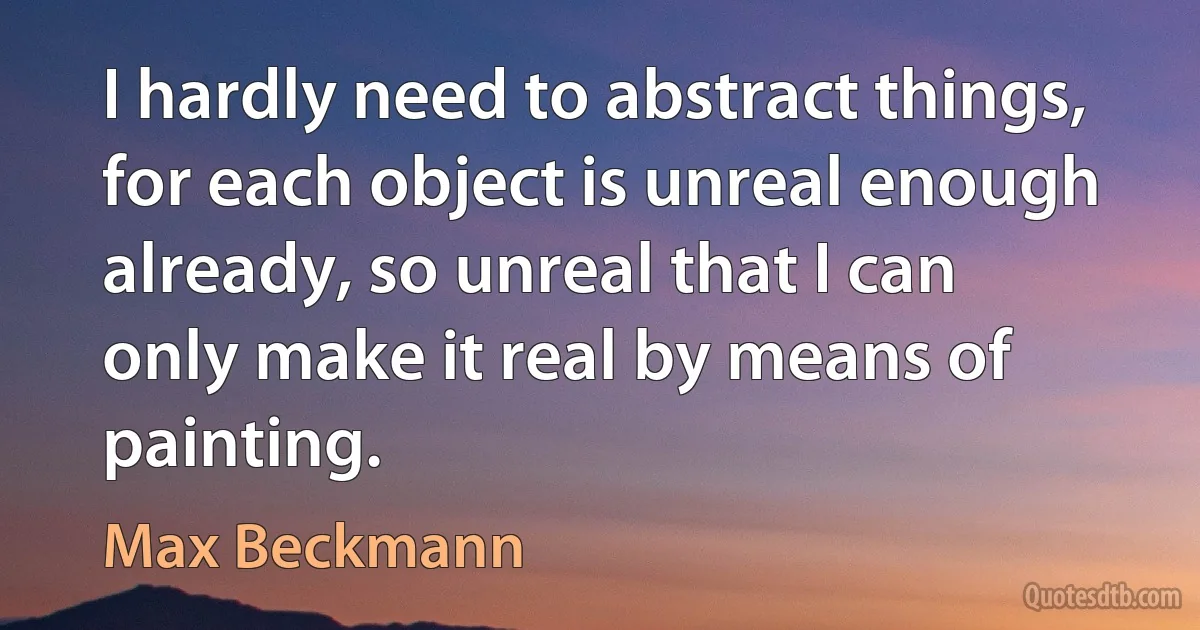 I hardly need to abstract things, for each object is unreal enough already, so unreal that I can only make it real by means of painting. (Max Beckmann)